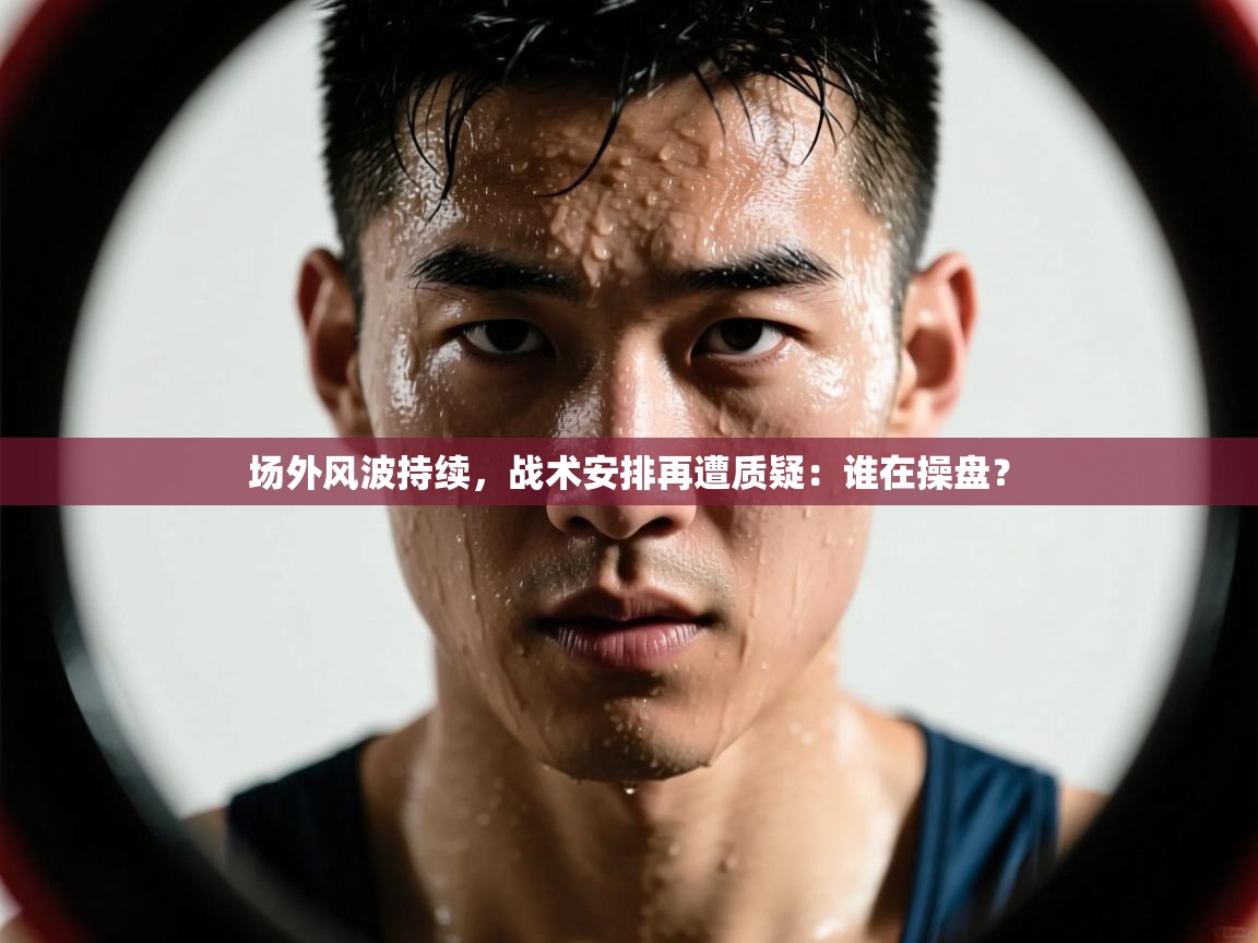 场外风波持续，战术安排再遭质疑：谁在操盘？  第2张