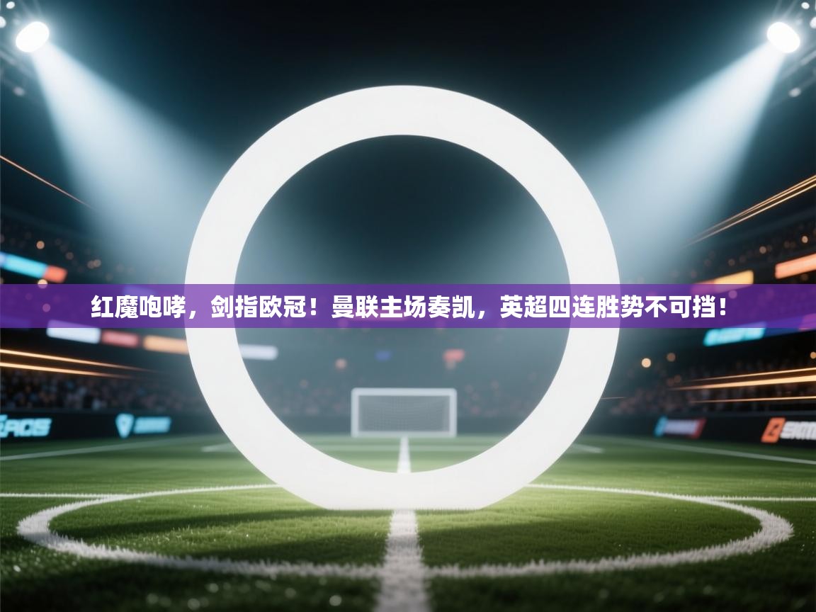 红魔咆哮，剑指欧冠！曼联主场奏凯，英超四连胜势不可挡！  第1张